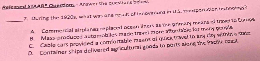 Released STAA R° * Questions - Answer the questions below.
7. During the 1920s, what was one result of innovations in U.S. transportation technology?
_A. Commercial airplanes replaced ocean liners as the primary means of travel to Europe
B. Mass-produced automobiles made travel more affordable for many people
C. Cable cars provided a comfortable means of quick travel to any city within a state
D. Container ships delivered agricultural goods to ports along the Pacific coast