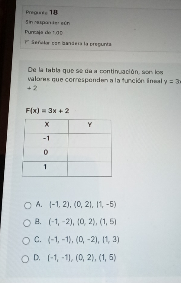 Pregunta 18
Sin responder aún
Puntaje de 1.00
Señalar con bandera la pregunta
De la tabla que se da a continuación, son los
valores que corresponden a la función lineal y=3x
+ 2
F(x)=3x+2
A. (-1,2),(0,2),(1,-5)
B. (-1,-2), (0,2), (1,5)
C. (-1,-1), (0,-2), (1,3)
D. (-1,-1), (0,2),(1,5)