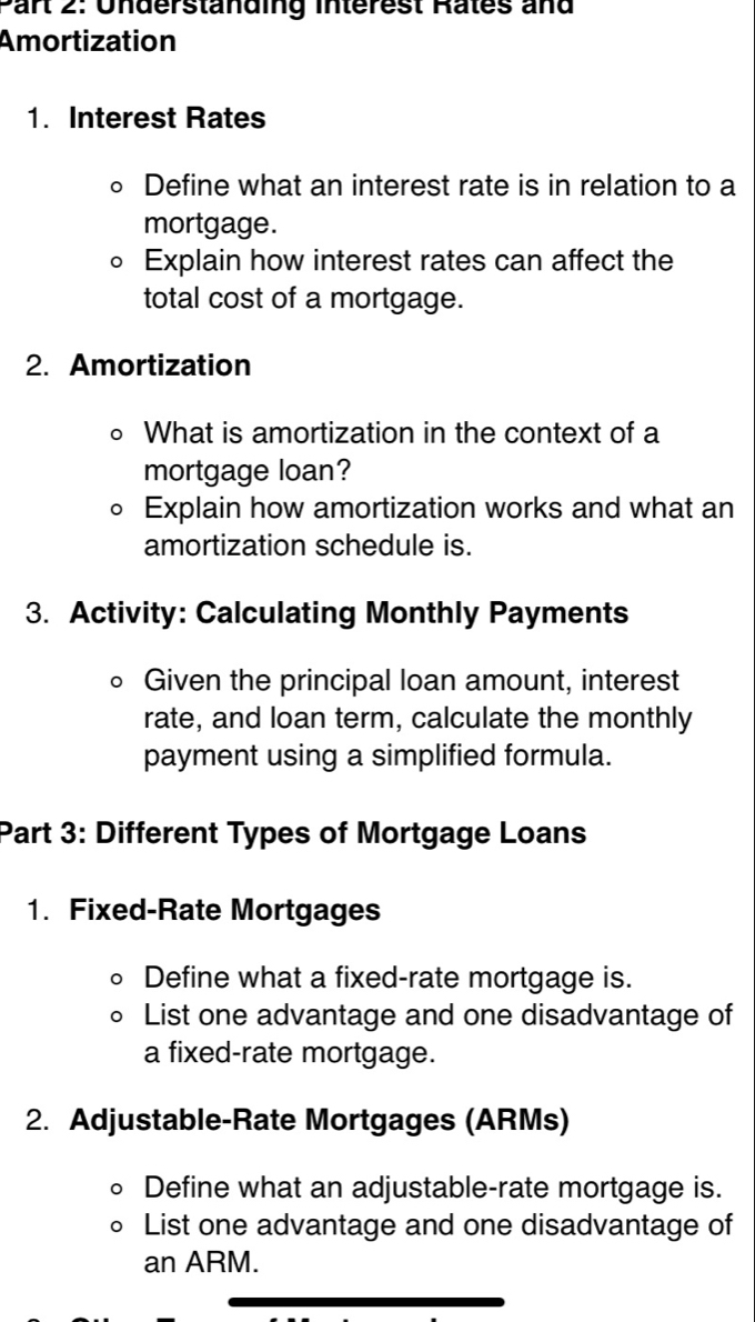 Par 2: Underständing Interest Rates and 
Amortization 
1. Interest Rates 
。 Define what an interest rate is in relation to a 
mortgage. 
。 Explain how interest rates can affect the 
total cost of a mortgage. 
2. Amortization 
。 What is amortization in the context of a 
mortgage loan? 
。 Explain how amortization works and what an 
amortization schedule is. 
3. Activity: Calculating Monthly Payments 
Given the principal loan amount, interest 
rate, and loan term, calculate the monthly 
payment using a simplified formula. 
Part 3: Different Types of Mortgage Loans 
1. Fixed-Rate Mortgages 
Define what a fixed-rate mortgage is. 
List one advantage and one disadvantage of 
a fixed-rate mortgage. 
2. Adjustable-Rate Mortgages (ARMs) 
Define what an adjustable-rate mortgage is. 
List one advantage and one disadvantage of 
an ARM.