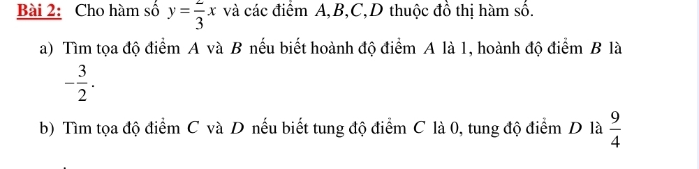 Cho hàm số y= 2/3 x và các điểm A, B, C,D thuộc đồ thị hàm số. 
a) Tìm tọa độ điểm A và B nếu biết hoành độ điểm A là 1, hoành độ điểm B là
- 3/2 . 
b) Tìm tọa độ điểm C và D nếu biết tung độ điểm C là 0, tung độ điểm D là  9/4 