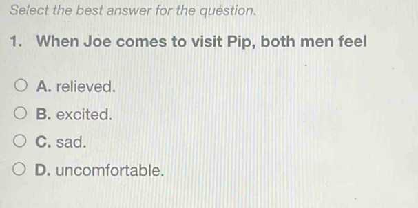 Select the best answer for the question.
1. When Joe comes to visit Pip, both men feel
A. relieved.
B. excited.
C. sad.
D. uncomfortable.