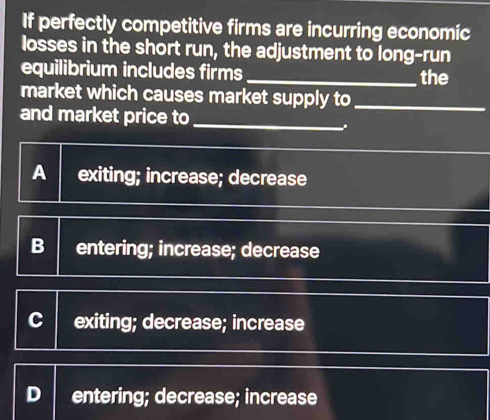 If perfectly competitive firms are incurring economic
losses in the short run, the adjustment to long-run
equilibrium includes firms_
the
market which causes market supply to_
and market price to_
.
A exiting; increase; decrease
B entering; increase; decrease
C exiting; decrease; increase
entering; decrease; increase