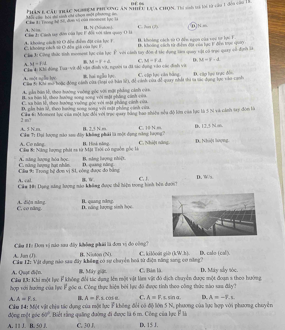 Đè 06
Phân I. Câu trác nghiệm phươnG án nhiều Lựa ChọN. Thí sinh trả lời từ câu 1 đến câu 18.
Mỗi câu hỏi thí sinh chỉ chọn một phương án.
Câu 1: Trong hệ SI, đơn vị của moment lực là
B. N (Niutơn). C. Jun (J). D.N.m.
A. N/m.
Câu 2: Cánh tay đòn của lực F đối với tâm quay O là
A. khoảng cách từ O đến điểm đặt của lực F. B. khoảng cách từ O đến ngọn của vec tơ lực F.
C. khoảng cách từ O đến giá của lực F. D. khoảng cách từ điểm đặt của lực F đến trục quay.
Câu 3: Công thức tính moment lực của lực vector F với cánh tay đòn d tác dụng làm quay vật có trục quay cố định là
A. M=F/d. B. M=F+d. C. M=F.d.
D. M=F-d.
Câu 4: Khi dùng Tua-vít đề vặn đinh vít, người ta đã tác dụng vào các đinh vít
A. một ngẫu lực. B. hai ngẫu lực. C. cặp lực cân bằng. D. cặp lực trực đối.
Câu 5: Khi mở hoặc đóng cánh cửa (loại có bản lề), đề cánh cửa dễ quay nhất thì ta tác dụng lực vào cạnh
A. gần bản lề, theo hướng vuông góc với mặt phẳng cánh cửa.
B. xa bản lề, theo hướng song song với mặt phẳng cánh cửa.
C. xa bản lề, theo hướng vuông góc với mặt phẳng cánh cửa.
D. gần bản lề, theo hướng song song với mặt phẳng cánh cửa.
Câu 6: Moment lực của một lực đổi với trục quay bằng bao nhiêu nếu độ lớn của lực là 5 N và cánh tay đòn là
2 m?
A. 5 N.m. B. 2,5 N.m. C. 10 N.m. D. 12,5 N.m.
Câu 7: Đại lượng nào sau đây không phải là một dạng năng lượng?
A. Cơ năng. B. Hoá năng. C. Nhiệt năng. D. Nhiệt lượng.
Câu 8: Năng lượng phát ra từ Mặt Trời có nguồn gốc là
A. năng lượng hóa học. B. năng lượng nhiệt.
C. năng lượng hạt nhân. D. quang năng.
* Câu 9: Trong hệ đơn vị SI, công được đo bằng
A. cal. B. W.
C. J. D. W/s.
Câu 10: Dạng năng lượng nào không được thể hiện trong hình bên dưới?
A. điện năng. B. quang năng.
C. cơ năng. D. năng lượng sinh học.
Câu 11: Đơn vị nào sau đây không phải là đơn vị đo công?
A. Jun (J). B. Niuton (N). C. kilôoát giờ (kW.h). D. calo (cal).
Câu 12: Vật dụng nào sau dây không có sự chuyển hoá từ điện năng sang cơ năng?
A. Quạt điện. B. Máy giặt. C. Bàn là. D. Máy sấy tóc.
Câu 13: Khi một lực vector F không đổi tác dụng lên một vật làm vật đó dịch chuyển được một đoạn s theo hướng
hợp với hướng của lực vector F góc α. Công thực hiện bởi lực đó được tính theo công thức nào sau đây?
A. A=F.s. B. A=F.s.cos alpha . C. A=F.s.sin alpha . D. A=-F.s.
Câu 14: Một vật chịu tác dụng của một lực vector F không đổi có độ lớn 5 N, phương của lực hợp với phương chuyển
động một góc 60°. Biết rằng quãng đường đi được là 6 m. Công của lực vector F là
A. 11 J. B. 50 J. C. 30 J. D. 15 J.