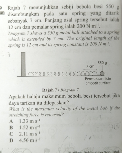 Rajah 7 menunjukkan sebiji bebola besi 550 g
disambungkan pada satu spring yang ditarik
sebanyak 7 cm. Panjang asal spring tersebut ialah
12 cm dan pemalar spring ialah 200Nm^(-1). 
Diagram 7 shows a 550 g metal ball attached to a spring
which is extended by 7 cm. The original length of the
spring is 12 cm and its spring constant is 200Nm^(-1). 
Rajah 7 / Diagram 7
Apakah halaju maksimum bebola besi tersebut jika
daya tarikan itu dilepaskan?
What is the maximum velocity of the metal bob if the
stretching force is released?
A 1.33ms^(-1)
B 1.52ms^(-1)
C 2.11ms^(-1)
D 4.56ms^(-1)
ction Sdn. B h d.