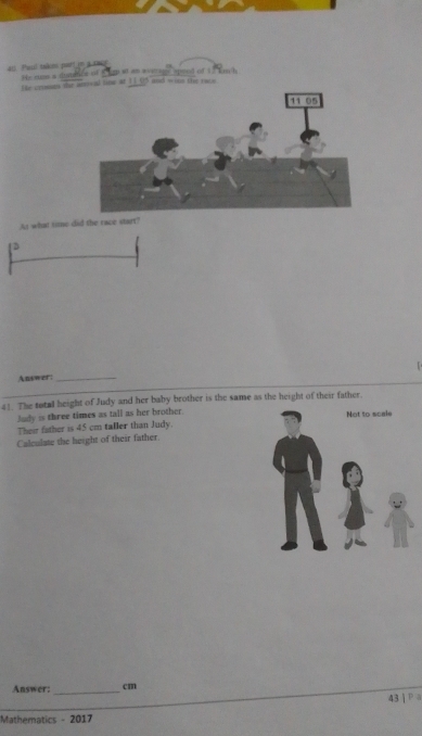 All Paul suáces part em a ca 
T ì h 
He croses the ancal time at 1 He cu a 5 and w ons the ra 
As what time did the race start? 
D 
Answer:_ 
41. The total height of Judy and her baby brother is the same as the height of their father. 
Judy is three times as tall as her brother. 
Their father is 45 cm taller than Judy. 
Calculate the height of their father. 
Answer:_ cm
43jPa 
Mathematics - 2017