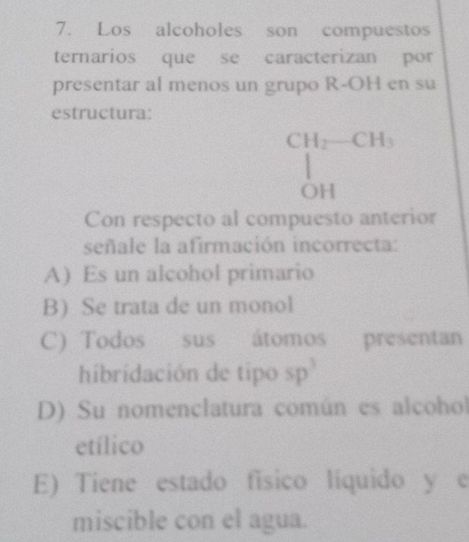 Los alcoholes son compuestos
ternarios que se caracterizan por
presentar al menos un grupo R-OH en su
estructura:
CH_2-CH_3
OH
Con respecto al compuesto anterior
señale la afirmación incorrecta:
A) Es un alcohol primario
B) Se trata de un monol
C) Todos sus átomos presentan
hibridación de tipo sp^3
D) Su nomenclatura común es alcohol
etílico
E) Tiene estado físico líquido y e
miscible con el agua.