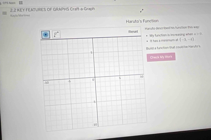 CPS Appa
2.2 KEY FEATURES OF GRAPHS Craft-a-Graph
= Keyla Martnnz
Haruto's Function
Reset Haruto described his function this way:
y function is increasing when x>0.
t has a minimum at (-3,-4).
ld a function that could be Haruto's.
Check My Work