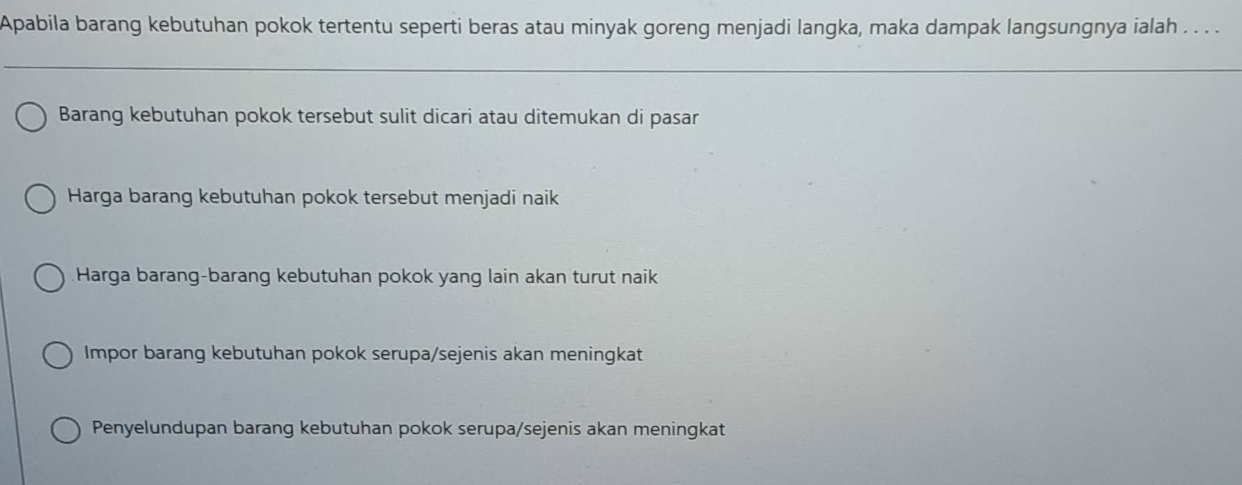 Apabila barang kebutuhan pokok tertentu seperti beras atau minyak goreng menjadi langka, maka dampak langsungnya ialah . . . .
Barang kebutuhan pokok tersebut sulit dicari atau ditemukan di pasar
Harga barang kebutuhan pokok tersebut menjadi naik
Harga barang-barang kebutuhan pokok yang lain akan turut naik
Impor barang kebutuhan pokok serupa/sejenis akan meningkat
Penyelundupan barang kebutuhan pokok serupa/sejenis akan meningkat