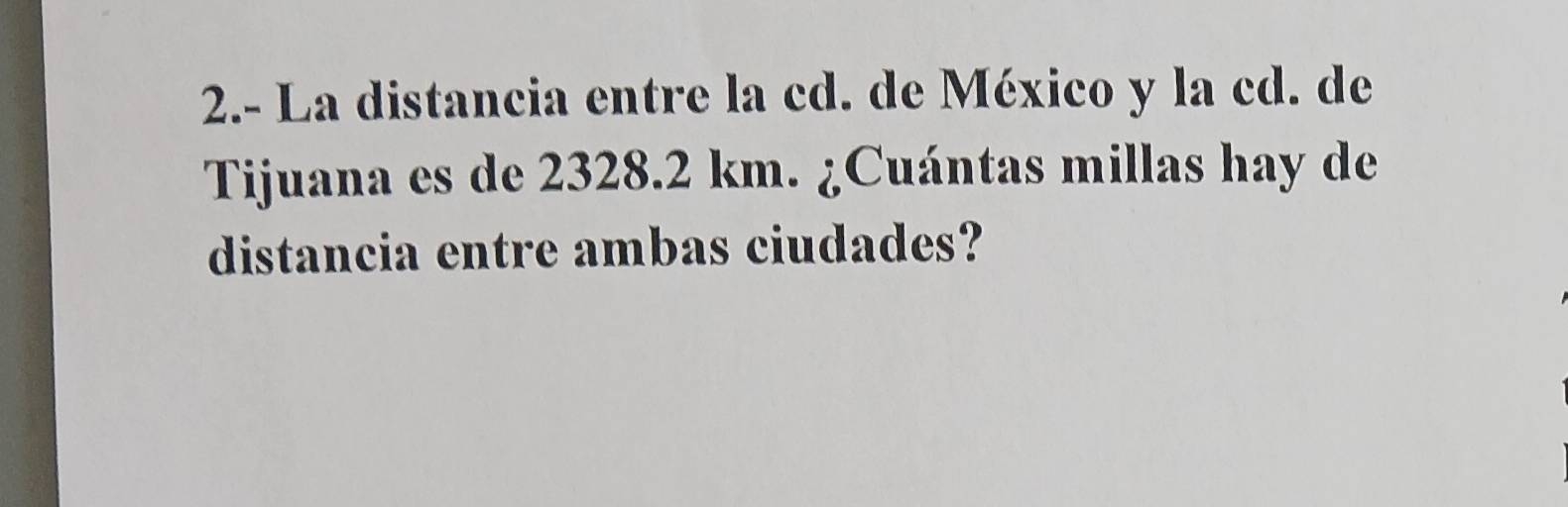 2.- La distancia entre la cd. de México y la cd. de 
Tijuana es de 2328.2 km. ¿Cuántas millas hay de 
distancia entre ambas ciudades?