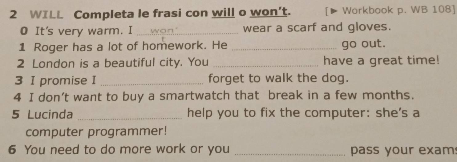 WILL Completa le frasi con will o won’t. Workbook p. WB 108] 
O It's very warm. I _ a n wear a scarf and gloves. 
1 Roger has a lot of homework. He _go out. 
2 London is a beautiful city. You _have a great time! 
3 I promise I _forget to walk the dog. 
4 I don’t want to buy a smartwatch that break in a few months. 
5 Lucinda _help you to fix the computer: she's a 
computer programmer! 
6 You need to do more work or you _pass your exam: