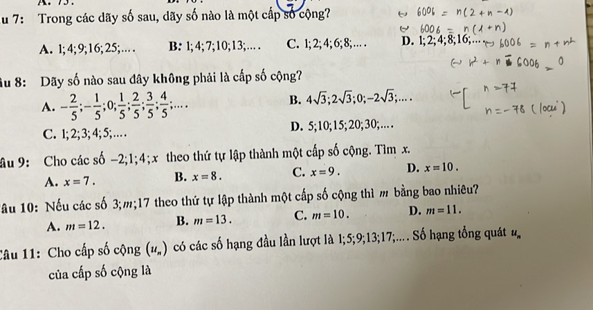 Au 7: Trong các dãy số sau, dãy số nào là một cấp số cộng?
A. l; 4; 9; 16; 25;… B: 1; 4; 7; 10; 13; … . C. 1; 2; 4; 6; 8; … . D. l; 2; 4; 8; 16;
âu 8: Dãy số nào sau đây không phải là cấp số cộng?
A. - 2/5 ; - 1/5 ; 0;  1/5 ;  2/5 ;  3/5 ;  4/5 ;....
B. 4sqrt(3); 2sqrt(3); 0; -2sqrt(3);....
C. 1; 2; 3; 4; 5; … D. 5; 10; 15; 20; 30; … 
âu 9: Cho các shat 0-2; 1; 4; theo thứ tự lập thành một cấp số cộng. Tìm x.
A. x=7.
B. x=8. C. x=9. D. x=10. 
Tâu 10: Nếu các số 3; m; 17 theo thứ tự lập thành một cấp số cộng thì m bằng bao nhiêu?
A. m=12. B. m=13. C. m=10. D. m=11. 
Câu 11: Cho cấp số cộng (u_n) có các số hạng đầu lần lượt là 1; 5; 9; 13; 17;.... Số hạng tổng quát u_n
của cấp số cộng là