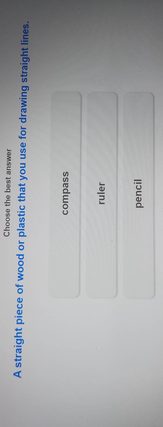 Choose the best answer
A straight piece of wood or plastic that you use for drawing straight lines.
compass
ruler
pencil