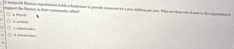 A nonprofit literacy organization holds a fundraiser to provide resources for 1,000 children per year. What are those who donate to this organization to
support the literacy in their community called?
a. friends
b. activists
C. stakeholders
d. shareholders