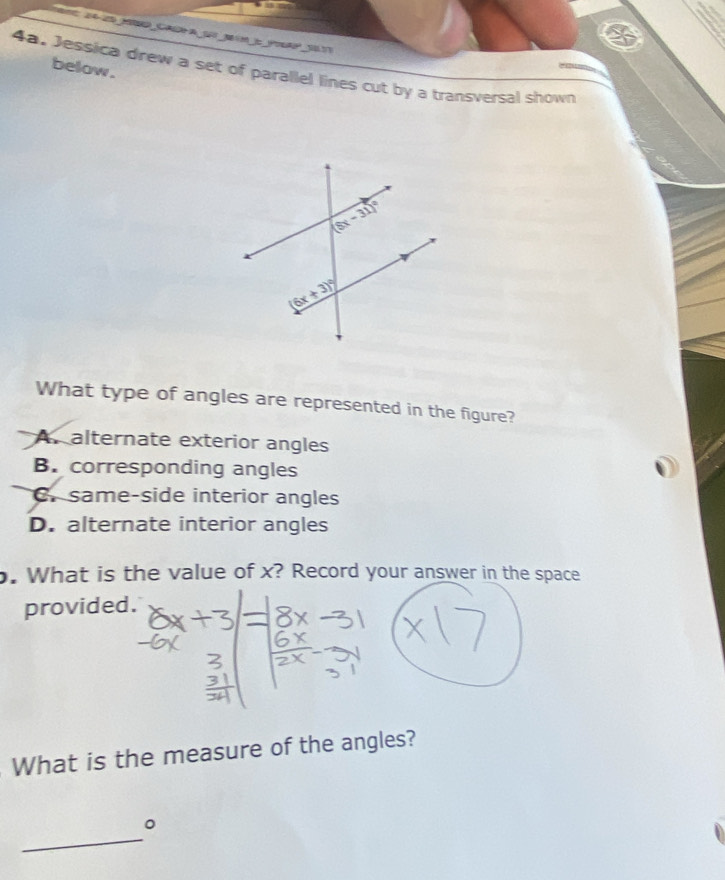 below .
4a, Jessica drew a set of parallel lines cut by a transversal shown
What type of angles are represented in the figure?
A. alternate exterior angles
B. corresponding angles
C same-side interior angles
D. alternate interior angles
. What is the value of x? Record your answer in the space
provided.
What is the measure of the angles?
_
。