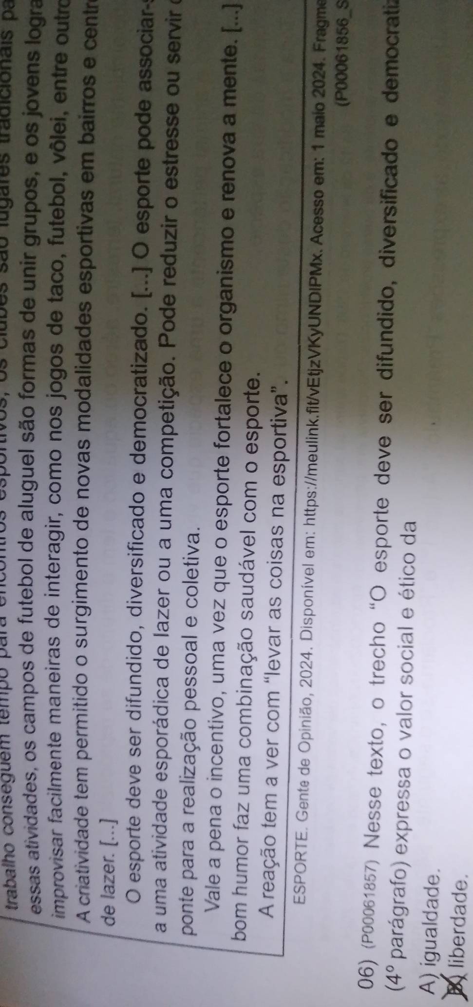 trabalho conseguem tempo para enco os, os clubes são lugares tradicionais pa
essas atividades, os campos de futebol de aluguel são formas de unir grupos, e os jovens logra
improvisar facilmente maneiras de interagir, como nos jogos de taco, futebol, vôlei, entre outro
A criatividade tem permitido o surgimento de novas modalidades esportivas em bairros e centr
de lazer. [...]
O esporte deve ser difundido, diversificado e democratizado. [...] O esporte pode associar
a uma atividade esporádica de lazer ou a uma competição. Pode reduzir o estresse ou servir e
ponte para a realização pessoal e coletiva.
Vale a pena o incentivo, uma vez que o esporte fortalece o organismo e renova a mente. [...]
bom humor faz uma combinação saudável com o esporte.
A reação tem a ver com “levar as coisas na esportiva”.
ESPORTE. Gente de Opinião, 2024. Disponível em: https://meulink.fit/vEtjzVKyUNDIPMx. Acesso em: 1 maio 2024. Fragme
(P00061856_S
06) (P00061857) Nesse texto, o trecho “O esporte deve ser difundido, diversificado e democratiz
(4° parágrafo) expressa o valor social e ético da
A) igualdade.
B liberdade.