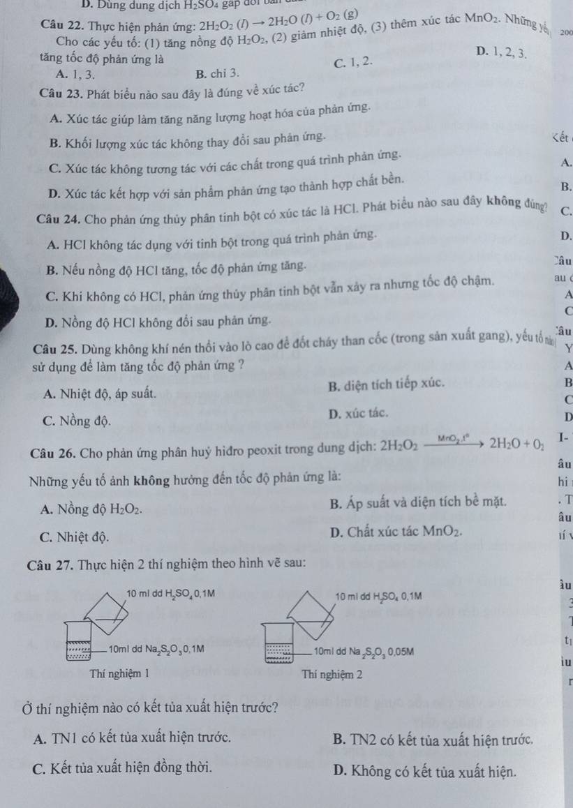 Dùng dung dịch H_2SO 4 gặp đoi bà
Câu 22. Thực hiện phản ứng: 2H_2O_2(l)to 2H_2O(l)+O_2(g)
Cho các yếu tố: (1) tăng nồng độ H_2O_2 , (2) giảm nhiệt độ, (3) thêm xúc tác MnO_2. Những yế 200
D. 1, 2, 3.
tăng tốc độ phản ứng là
C. 1, 2.
A. 1, 3. B. chi 3.
Câu 23. Phát biểu nào sau đây là đúng về xúc tác?
A. Xúc tác giúp làm tăng năng lượng hoạt hóa của phản ứng.
B. Khối lượng xúc tác không thay đổi sau phản ứng.
Kết
C. Xúc tác không tương tác với các chất trong quá trình phản ứng.
A.
B.
D. Xúc tác kết hợp với sản phẩm phản ứng tạo thành hợp chất bền.
Câu 24. Cho phản ứng thủy phân tinh bột có xúc tác là HCl. Phát biểu nào sau đây không đúng? C.
A. HCl không tác dụng với tinh bột trong quá trình phản ứng.
D.
B. Nếu nồng độ HCl tăng, tốc độ phản ứng tăng.
lâu
C. Khi không có HCl, phản ứng thủy phân tinh bột vẫn xảy ra nhưng tốc độ chậm. au c
A
C
D. Nồng độ HCl không đổi sau phản ứng.
Câu 25. Dùng không khí nén thổi vào lò cao đề đốt cháy than cốc (trong sản xuất gang), yếu tổ n
lâu
Y
sử dụng để làm tăng tốc độ phản ứng ? A
A. Nhiệt độ, áp suất. B. diện tích tiếp xúc.
B
C
C. Nồng độ. D. xúc tác.
D
Câu 26. Cho phản ứng phân huý hiđro peoxit trong dung dịch: 2H_2O_2xrightarrow MnO_2.t°2H_2O+O_2 I-
âu
Những yếu tố ảnh không hưởng đến tốc độ phản ứng là:
hi
A. Nồng độ H_2O_2. B. Áp suất và diện tích bề mặt. . T
âu
C. Nhiệt độ. D. Chất xúc tác MnO_2.
lí
Câu 27. Thực hiện 2 thí nghiệm theo hình vẽ sau:
ầu
10 ml dd H₂SO,0,1M 10 mi dd H,SO₄0,1M
  
t1
10ml dd Na S₂O 0.1M 10ml dd Na ₂S₂O₃ 0.05M
iu
Thí nghiệm 1 Thí nghiệm 2
r
Ở thí nghiệm nào có kết tủa xuất hiện trước?
A. TN1 có kết tủa xuất hiện trước. B. TN2 có kết tủa xuất hiện trước.
C. Kết tủa xuất hiện đồng thời. D. Không có kết tủa xuất hiện.