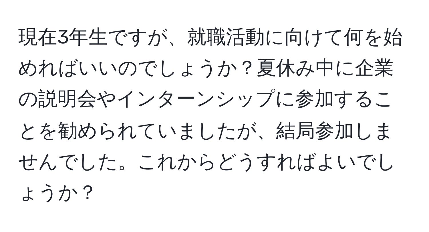 現在3年生ですが、就職活動に向けて何を始めればいいのでしょうか？夏休み中に企業の説明会やインターンシップに参加することを勧められていましたが、結局参加しませんでした。これからどうすればよいでしょうか？