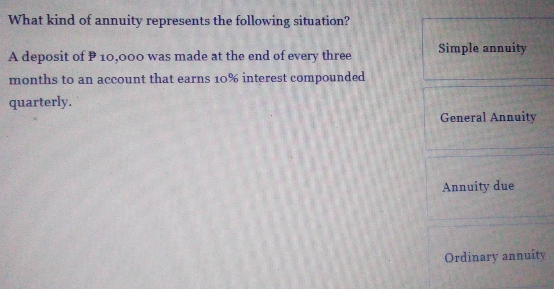 What kind of annuity represents the following situation? 
A deposit of P 10,000 was made at the end of every three 
Simple annuity
months to an account that earns 10% interest compounded 
quarterly. 
General Annuity 
Annuity due 
Ordinary annuity