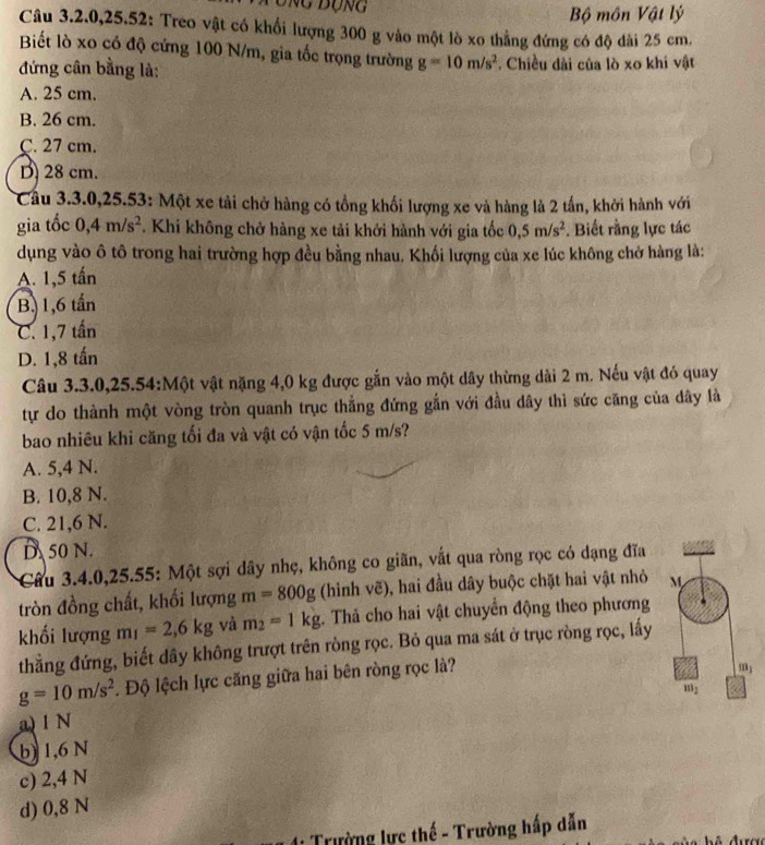 Tung đụng Bộ môn Vật lý
Câu 3.2.0,25.52: Treo vật có khối lượng 300 g vào một lò xo thẳng đứng có độ dài 25 cm.
Biết lò xo có độ cứng 100 N/m, gia tốc trọng trường g=10m/s^2
đứng cân bằng là: . Chiều dài của lò xo khi vật
A. 25 cm.
B. 26 cm.
C. 27 cm.
D 28 cm.
Cầu 3.3.0,25.53: Một xe tải chở hàng có tổng khối lượng xe và hàng là 2 tần, khởi hành với
gia tốc 0,4m/s^2. Khi không chở hàng xe tải khởi hành với gia tốc 0,5m/s^2. Biết rằng lực tác
dụng vào ô tô trong hai trường hợp đều bằng nhau. Khối lượng của xe lúc không chở hàng là:
A. 1,5 tấn
B, 1,6 tần
C. 1,7 tấn
D. 1,8 tấn
Câu 3.3.0,25.54:Một vật nặng 4,0 kg được gắn vào một dây thừng dài 2 m. Nếu vật đó quay
tự do thành một vòng tròn quanh trục thẳng đứng gắn với đầu dây thì sức căng của dây là
bao nhiêu khi căng tối đa và vật có vận tốc 5 m/s?
A. 5,4 N.
B. 10,8 N.
C. 21,6 N.
D 50 N.
Cầu 3.4.0,25.55: Một sợi dây nhẹ, không co giãn, vắt qua ròng rọc có dạng đĩa
tròn đồng chất, khối lượng m=800g (hinh vẽ), hai đầu dây buộc chặt hai vật nhỏ 
khối lượng m_1=2,6kg và m_2=1kg;. Thả cho hai vật chuyển động theo phương
thẳng đứng, biết dây không trượt trên ròng rọc. Bỏ qua ma sát ở trục ròng rọc, lấy
g=10m/s^2. Độ lệch lực căng giữa hai bên ròng rọc là?
a) 1 N
b) 1,6 N
c) 2,4 N
d) 0,8 N
:  Trường lực thế - Trường hấp dẫn