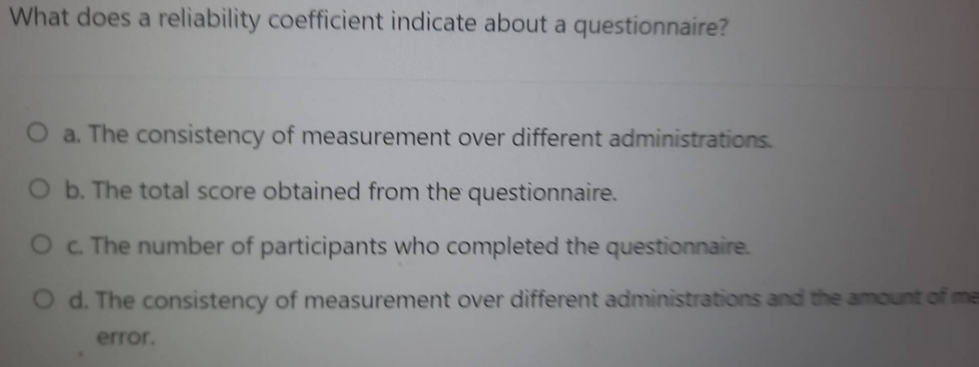 What does a reliability coefficient indicate about a questionnaire?
a. The consistency of measurement over different administrations.
b. The total score obtained from the questionnaire.
c. The number of participants who completed the questionnaire.
d. The consistency of measurement over different administrations and the amount of me
error.