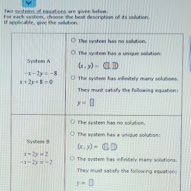 Two systems of equations are given below.
For each system, choose the best description of its solution.
If applicable, give the solution.
The system has no solution.
The system has a unique solution:
System A (x,y)=
-x-2y=-8
x+2y+8=0 The system has infinitely many solutions.
They must satisfy the following equation:
y=□
The system has no solution,
The system has a unique solution:
System B
(x,y)=
x+2y=2
-x-2y=-2 The system has infinitely many solutions.
They must satisfy the following equation:
y=□