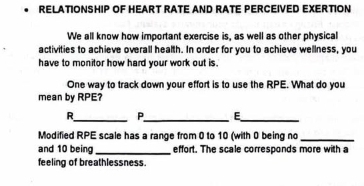 RELATIONSHIP OF HEART RATE AND RATE PERCEIVED EXERTION 
We all know how important exercise is, as well as other physical 
activities to achieve overall health. In order for you to achieve wellness, you 
have to monitor how hard your work out is. 
One way to track down your effort is to use the RPE. What do you 
mean by RPE? 
R_ P_ E_ 
Modified RPE scale has a range from 0 to 10 (with 0 being no_ 
and 10 being _effort. The scale corresponds more with a 
feeling of breathlessness.