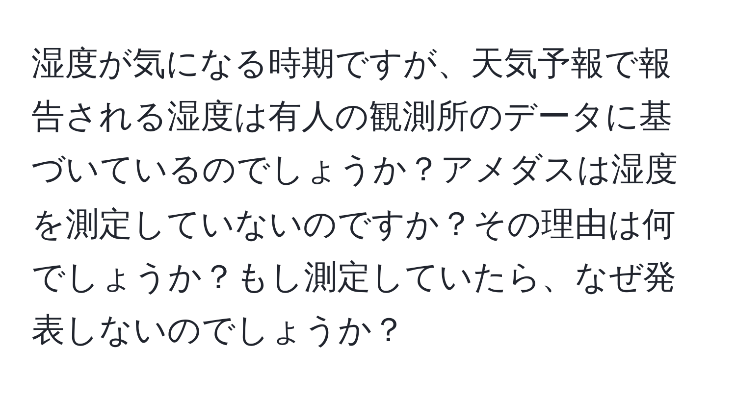 湿度が気になる時期ですが、天気予報で報告される湿度は有人の観測所のデータに基づいているのでしょうか？アメダスは湿度を測定していないのですか？その理由は何でしょうか？もし測定していたら、なぜ発表しないのでしょうか？