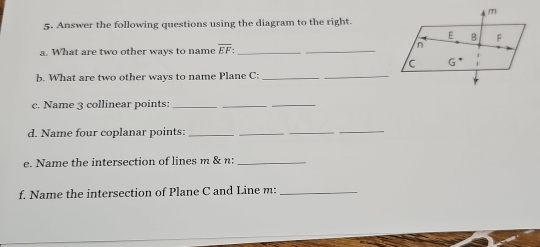 Answer the following questions using the diagram to the right.
a. What are two other ways to name overline EF: _
_
_
b. What are two other ways to name Plane C:_
c. Name 3 collinear points:_
_
_
d. Name four coplanar points:_
__
_
e. Name the intersection of lines m & n:_
f. Name the intersection of Plane C and Line m:_