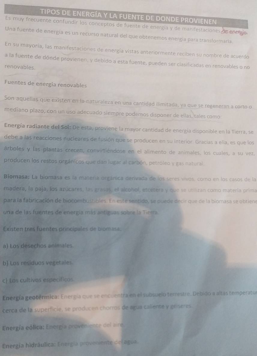 TIPOS DE ENERGÍA Y LA FUENTE DE DONDE PROVIENEN
Es muy frecuente confundir los conceptos de fuente de energía y de manifestaciones de energía.
Una fuente de energía es un recurso natural del que obtenemos energía para transformaria.
En su mayoría, las manifestaciones de energía vistas anteriormente reciben su nombre de acuerdo
a la fuente de dónde provienen, y debido a esta fuente, pueden ser clasificadas en renovables o no
renovables.
Fuentes de energia renovables
Son aquellas que existen en la naturaleza en una cantidad ilimitada, ya que se regeneran a corto o
mediano plazo, con un uso adecuado siempre podemos disponer de ellas, tales como:
Energía radiante del Sol: De esta, proviene la mayor cantidad de energía disponible en la Tierra, se
debe a las reacciones nucleares de fusión que se producen en su interior. Gracias a ella, es que los
árboles y las plantas crecen, convirtiéndose en el alimento de animales, los cuales, a su vez,
producen los restos orgánicos que dan lugar al carbón, petróleo y gas natural.
Biomasa: La biomasa es la matería orgánica derivada de los seres vivos, como en los casos de la
madera, la paja, los azúcares, las grasas, el alcohol, etcétera y que se utilizan como matería prima
para la fabricación de biocombustibles. En este sentido, se puede decir que de la biomasa se obtiene
una de las fuentes de energía más antiguas sobre la Tierra.
Existen tres fuentes principales de biomasa:
a) Los desechos animales.
b) Los residuos vegetales.
c) Los cultivos específicos
Energía geotérmica: Energía que se encuentra en el subsuelo terrestre. Debido a altas temperatur
cerca de la superficie, se producen chorros de agua caliente y géiseres.
Energía eólica: Energía proveniente del aire
Energía hidráulica: Energía proveniente del agua.