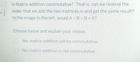 Is Matrix addition commutative? That is, can we reverse the
order that we add the two matrices in and get the same result?
In the image to the left, would A+B=B+A ?
Choose below and explain your choice.
Yes, matrix addition will be commutative
No, matrix addition is not commutative