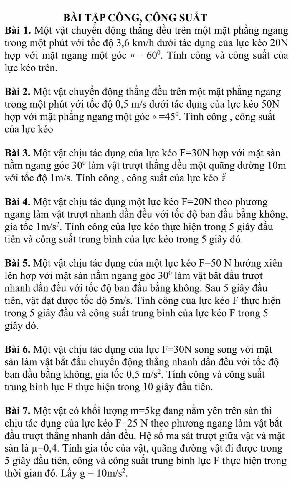 bàI tập CÔnG, CÔnG sUất
Bài 1. Một vật chuyển động thắng đều trên một mặt phẳng ngang
trong một phút với tốc độ 3,6 km/h dưới tác dụng của lực kéo 20N
hợp với mặt ngang một góc alpha =60°.  Tính công và công suất của
lực kéo trên.
Bài 2. Một vật chuyển động thắng đều trên một mặt phẳng ngang
trong một phút với tốc độ 0,5 m/s dưới tác dụng của lực kéo 50N
hợp với mặt phăng ngang một góc alpha =45°. Tính công , công suất
của lực kéo
Bài 3. Một vật chịu tác dụng của lực kéo F=30N hợp với mặt sàn
nằm ngang góc 30° làm vật trượt thắng đều một quãng đường 10m
với tốc độ 1m/s. Tính công , công suất của lực kéo F
Bài 4. Một vật chịu tác dụng một lực kéo F=20N theo phương
ngang làm vật trượt nhanh dần đều với tốc độ ban đầu bằng không,
gia tốc 1m/s^2. Tính công của lực kéo thực hiện trong 5 giây đầu
tiên và công suất trung bình của lực kéo trong 5 giây đó.
Bài 5. Một vật chịu tác dụng của một lực kéo F=50N hướng xiên
lên hợp với mặt sàn nằm ngang góc 30° làm vật bắt đầu trượt
nhanh dần đều với tốc độ ban đầu bằng không. Sau 5 giây đầu
tiên, vật đạt được tốc độ 5m/s. Tính công của lực kéo F thực hiện
trong 5 giây đầu và công suất trung bình của lực kéo F trong 5
giây đó.
Bài 6. Một vật chịu tác dụng của lực F=30N song song với mặt
sàn làm vật bắt đầu chuyển động thắng nhanh dần đều với tốc độ
ban đầu bằng không, gia tốc 0,5m/s^2. Tính công và công suất
trung bình lực F thực hiện trong 10 giây đầu tiên.
Bài 7. Một vật có khổi lượng m=5kg đang nằm yên trên sàn thì
chịu tác dụng của lực kéo F=25N theo phương ngang làm vật bắt
đầu trượt thẳng nhanh dần đều. Hệ số ma sát trượt giữa vật và mặt
sàn là mu =0,4. Tính gia tốc của vật, quãng đường vật đi được trong
5 giây đầu tiên, công và công suất trung bình lực F thực hiện trong
thời gian đó. Lấy g=10m/s^2.