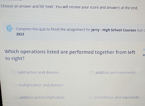 Choose an answer and hit 'next'. You will receive your score and answers at the end.
Complete this quiz to finish the assignment for Jerry - High School Courses due d
2023
. 
Which operations listed are performed together from left a
to right?
subtraction and division addition and exponents
multiplication and division
addition and multiplication parenthesis and exponents