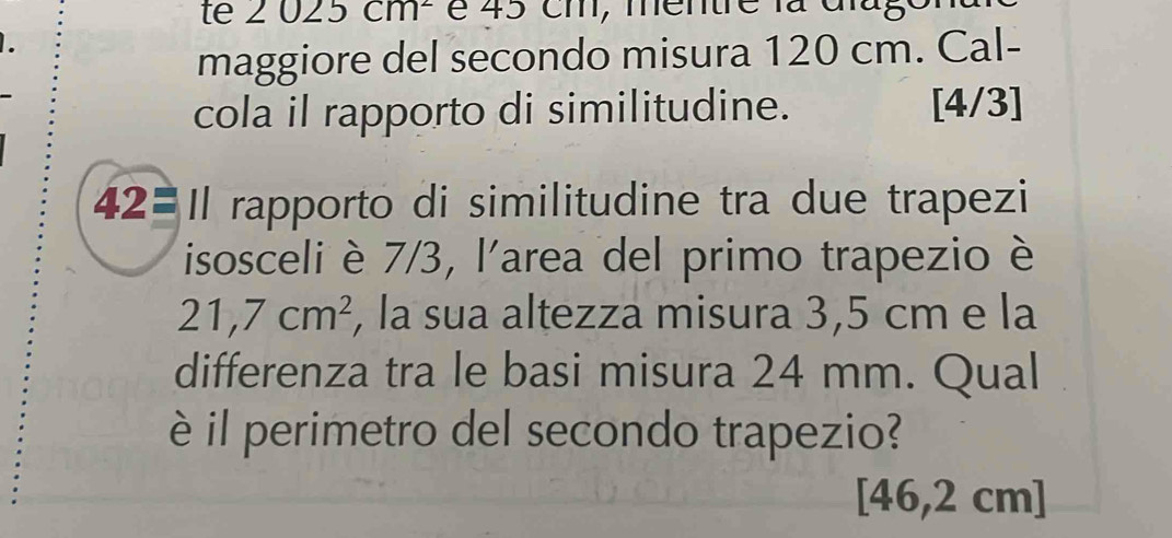 te 2 025 CII 1 é 45 cm, mentre la dlago 
maggiore del secondo misura 120 cm. Cal- 
cola il rapporto di similitudine. [4/3] 
42= Il rapporto di similitudine tra due trapezi 
isosceli è 7/3, l'area del primo trapezio è
21,7cm^2 , la sua altezza misura 3,5 cm e la 
differenza tra le basi misura 24 mm. Qual 
è il perimetro del secondo trapezio?
[46,2 cm ]