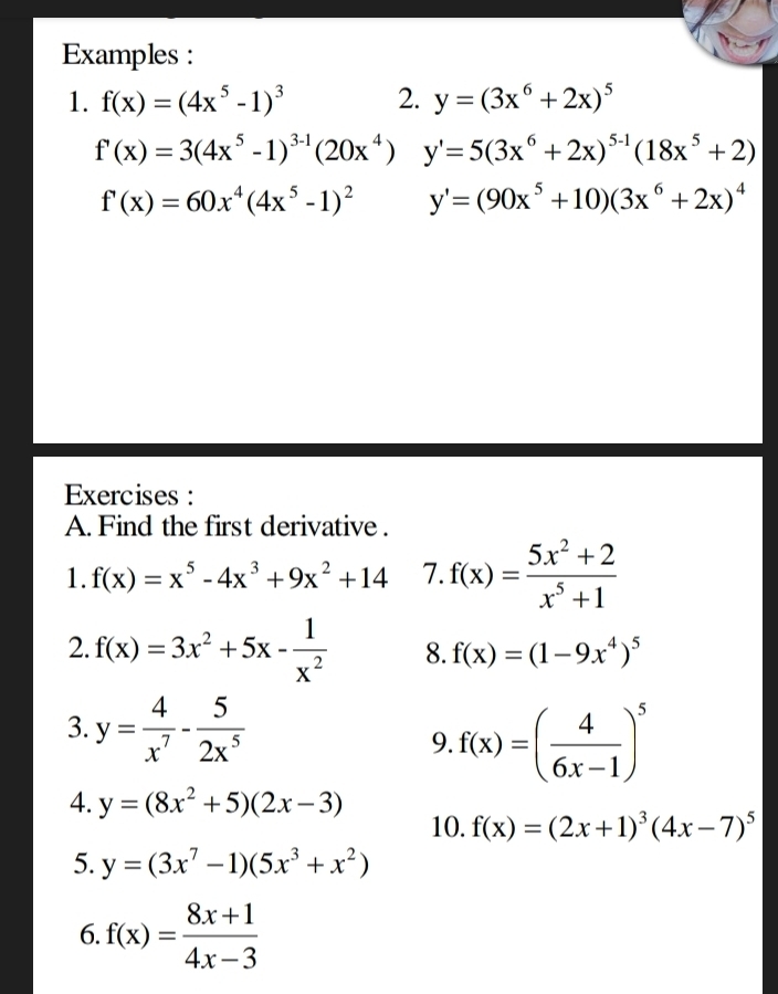 Examples: 
1. f(x)=(4x^5-1)^3 2. y=(3x^6+2x)^5
f'(x)=3(4x^5-1)^3-1(20x^4) y'=5(3x^6+2x)^5-1(18x^5+2)
f'(x)=60x^4(4x^5-1)^2 y'=(90x^5+10)(3x^6+2x)^4
Exercises : 
A. Find the first derivative . 
1. f(x)=x^5-4x^3+9x^2+14 7. f(x)= (5x^2+2)/x^5+1 
2. f(x)=3x^2+5x- 1/x^2  8. f(x)=(1-9x^4)^5
3. y= 4/x^7 - 5/2x^5 
9. f(x)=( 4/6x-1 )^5
4. y=(8x^2+5)(2x-3)
10. f(x)=(2x+1)^3(4x-7)^5
5. y=(3x^7-1)(5x^3+x^2)
6. f(x)= (8x+1)/4x-3 