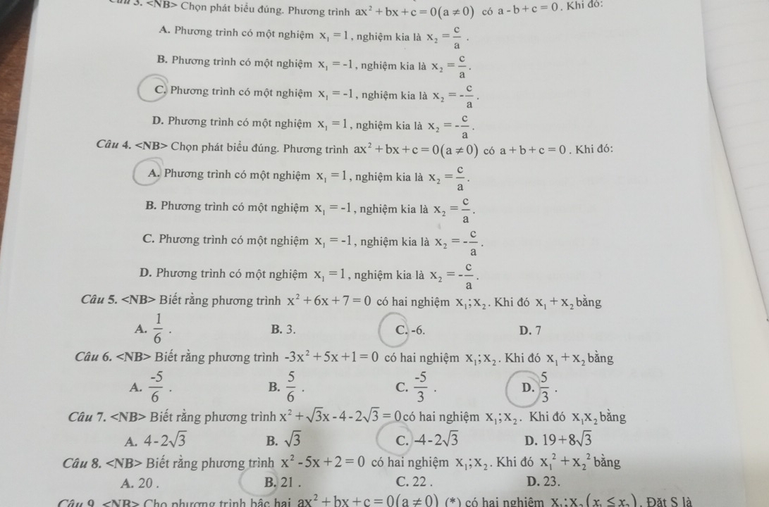 Chọn phát biểu đúng. Phương trình ax^2+bx+c=0(a!= 0) có a-b+c=0. Khi đỏ:
A. Phương trình có một nghiệm x_1=1 , nghiệm kia là x_2= c/a .
B. Phương trình có một nghiệm x_1=-1 , nghiệm kia là x_2= c/a .
C. Phương trình có một nghiệm x_1=-1 , nghiệm kia là x_2=- c/a .
D. Phương trình có một nghiệm x_1=1 , nghiệm kia là x_2=- c/a .
Câu 4. ∠ NB> Chọn phát biểu đúng. Phương trình ax^2+bx+c=0(a!= 0) có a+b+c=0. Khi đó:
A. Phương trình có một nghiệm x_1=1 , nghiệm kia là x_2= c/a .
B. Phương trình có một nghiệm x_1=-1 , nghiệm kia là x_2= c/a .
C. Phương trình có một nghiệm x_1=-1 , nghiệm kia là x_2=- c/a .
D. Phương trình có một nghiệm x_1=1 , nghiệm kia là x_2=- c/a .
Câu 5. ∠ NB> Biết rằng phương trình x^2+6x+7=0 có hai nghiệm X_1;X_2 Khi đó x_1+x_2 bằng
A.  1/6 · B. 3. C. -6. D. 7
Cwidehat au6.∠ NB> Biết rằng phương trình -3x^2+5x+1=0 có hai nghiệm X_1;X_2. Khi đó x_1+x_2 bằng
A.  (-5)/6 .  5/6 . C.  (-5)/3 . D.  5/3 .
B.
Câu 7. Biết rằng phương trình x^2+sqrt(3)x-4-2sqrt(3)=0 có hai nghiệm X_1;X_2. Khi đó X_1X_2 bǎng
A. 4-2sqrt(3) B. sqrt(3) C. -4-2sqrt(3) D. 19+8sqrt(3)
Câu 8. ∠ NB> Biết rằng phương trình x^2-5x+2=0 có hai nghiệm X_1;X_2. Khi đó x_1^(2+x_2^2 bằng
A. 20 . B. 21 . C. 22 . D. 23.
CAuO Cho phượng trình bậc hai ax^2)+bx+c=0(a!= 0) (*) có hai nghiêm x∴ x_0(x_1≤ x_2). Đặt S là