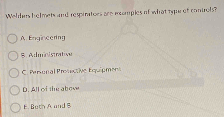 Welders helmets and respirators are examples of what type of controls?
A. Engineering
B. Administrative
C. Personal Protective Equipment
D. All of the above
E. Both A and B