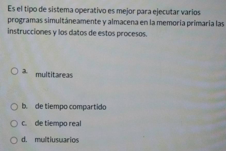 Es el tipo de sistema operativo es mejor para ejecutar varios
programas simultáneamente y almacena en la memoria primaria las
instrucciones y los datos de estos procesos.
a. multitareas
b. de tiempo compartido
c. de tiempo real
d. multiusuarios