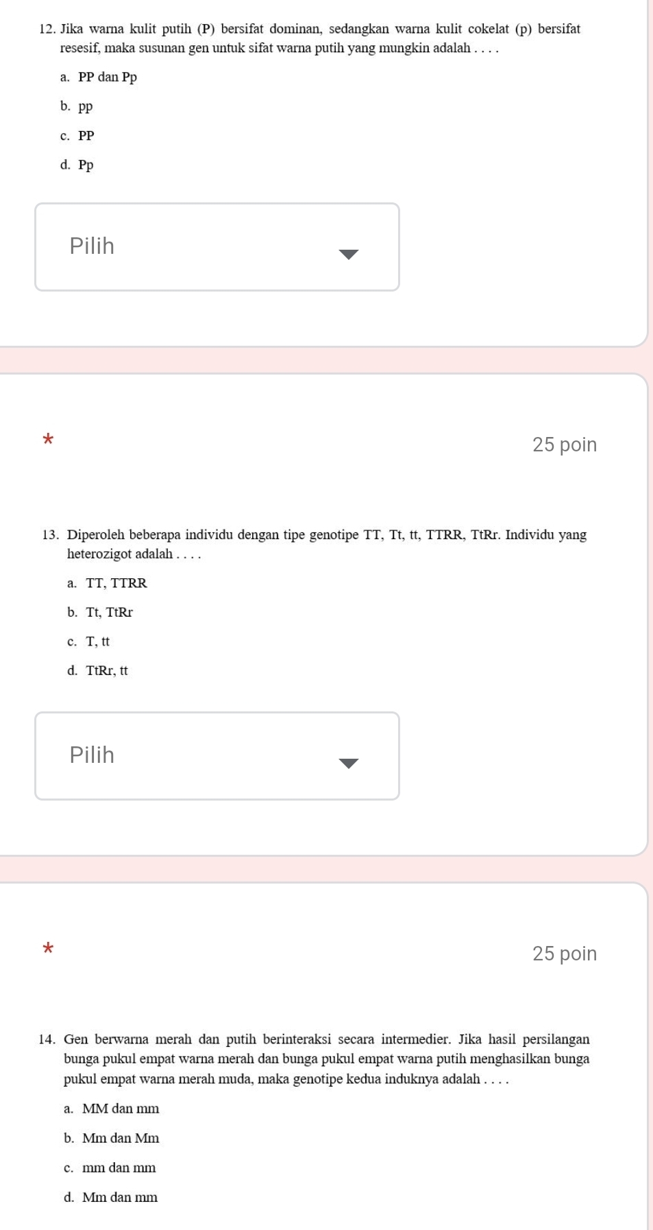 Jika warna kulit putih (P) bersifat dominan, sedangkan warna kulit cokelat (p) bersifat
resesif, maka susunan gen untuk sifat warna putih yang mungkin adalah . . . .
a. PP dan Pp
b. pp
c. PP
d. Pp
Pilih
*
25 poin
13. Diperoleh beberapa individu dengan tipe genotipe TT, Tt, tt, TTRR, TtRr. Individu yang
heterozigot adalah . . . .
a. TT, TTRR
b. Tt, TtRr
c. T, tt
d. TtRr, tt
Pilih
* 25 poin
14. Gen berwarna merah dan putih berinteraksi secara intermedier. Jika hasil persilangan
bunga pukul empat warna merah dan bunga pukul empat warna putih menghasilkan bunga
pukul empat warna merah muda, maka genotipe kedua induknya adalah . . . .
a. MM dan mm
b. Mm dan Mm
c. mm dan mm
d. Mm dan mm