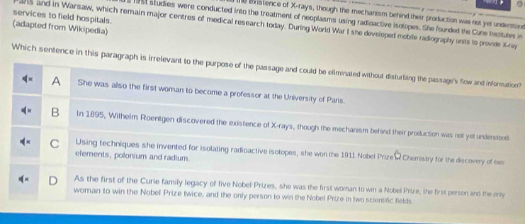 existence of X -rays, though the mechanism behind their production was not yet understood
services to field hospitals.
1rst studies were conducted into the treatment of neoplasms using radioactive isotopes. She founded the Cune trssitutes in
(adapted from Wikipedia) ans and in Warsaw, which remain major centres of medical research today. During World War I she developed mobile radiography units to provide X -ray
Which sentence in this paragraph is irrelevant to the purpose of the passage and could be eliminated without disturbing the passage's flow and information?
A She was also the first woman to become a professor at the University of Paris.
B In 1895, Wilhelm Roentgen discovered the existence of X -rays, though the mechanism behind their production was not yet understeod.
C Using techniques she invented for isolating radioactive isotopes, she won the 1911 Nobel Prize W Chemistry for the discovery of two
elements, polonium and radium.
As the first of the Curie family legacy of five Nobel Prizes, she was the first woman to win a Nobel Prize, the first person and the only
woman to win the Nobel Prize twice, and the only person to win the Nobel Prize in two scientific fields.