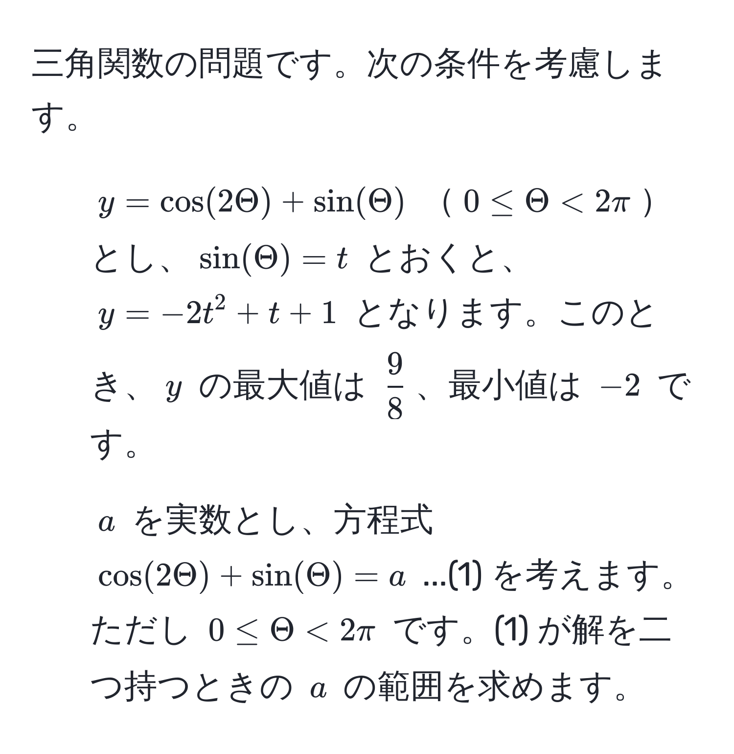 三角関数の問題です。次の条件を考慮します。  
1) ( y = cos(2Theta) + sin(Theta) ) ( 0 ≤ Theta < 2π )とし、( sin(Theta) = t ) とおくと、( y = -2t^(2 + t + 1 ) となります。このとき、( y ) の最大値は ( frac9)8 )、最小値は ( -2 ) です。  
2) ( a ) を実数とし、方程式 ( cos(2Theta) + sin(Theta) = a ) ...(1) を考えます。ただし ( 0 ≤ Theta < 2π ) です。(1) が解を二つ持つときの ( a ) の範囲を求めます。