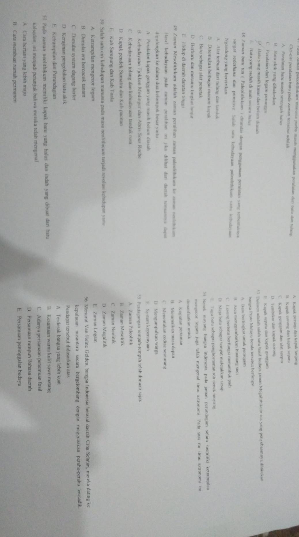 an paleolithikum manusia purba masih menggunakan peralatan darí batı dan tulan
A. Kapak persegi dan kapak lonjong
Ci-cir peralatan batu pada zaman tersebet adalah
B. Kapak corong dan kapak sepatu
A. Peralatan batu masih setengah halus
C Kapak genggam dan alat seepin
B Batu akık yang dibaluskan
D. Tembikar dan kapak corong
C. Peralatan dari logam perunggu E. Kapak sepatu dan kapak genggam
Batu yang masih kasar dan belum diasah
53 Dolmen adalah salah satu hasil budaya jaman Megalithikum tua yang penyebarannya dilakukan
Batu yang sudah di asah secara haius
bangsa Proto Melayu benda tersebut berfungsi
A Batu bertingkat untuk pemujaan
48 Zaman batu tua ( Paleolithikum ) ditandai dengan penggunaan peralatan yang terbentukaya
B Arca menggambarkan binatang suci
sangat sederhana dan primitive Salah satu kebudayaan paleolithikum vaitu kehudavaan
Ngandong yang bercirikan
C. Lesung berbatu berfungsi menumbuk padi
A Alat terbuat dari tulang dan tanduk D Meja batu sebagai tempat meletakkan sesaji
B Ditemukan berbagai macam kapak E Tugu batu sebagai penghormatan roh nenek moyang
C Batu sebagai alat penetak 54 Nenek movang bangsa Indonesia pada jaman perundagian selain memiliki ketrampilan
D. Berburu dan meramu tingkat lanjut mengecor logam juga telah mengenal ilmu astronomi. Pada saat itu ilmu astronomi in
m anf   t  an  u n tu
E Hidup di daerah daratan tingi
A Kegiatan pertanian
49 Zaman Mesolithikum adalah zaman peralihan zaman paleolithikum ke zaman neolithikum
B Meramaikan masa depan
Hasıl kebudayaan pada zaman peralihan ini jika dilihat danı daerah temuannya dapat
C Menentukan zodiac seseorang
digolongkan ke dalam dua kelompok besar yaitu D. Mengumpulkan warga
A Peralatan kapak genggan yang masih belum diasah E. System kepercayaan
B. Kebudayaan Tjokken Modinger dan Abris Sous Roche 55. Perdagangan rempah-rempah telah dimuali sejak
C Kebudayaan tulang dan kebudavaan tanduk rusa A Zaman Paleolitik
D Kapak pendek Sumatra dan Kab pacitan
B. Zaman Mesolitik
E. Kab Sampung dan Kab Toala C. Zaman Neolitik
50. Salah satu ciri kehidupan manusia pada masa neolithicum terjadi revolusi kehidupan yaitu D Zaman Megalitik
A. Ketrampilan mengecor logam E. Zaman Logam
B Dimulai era bercocok tanam 56 Menurut Van Helne Gelden, bangsa Indonesia berasal daerah Cina Selatan, mereka dating ke
C. Dimular system dagang barter kepulauan nusantara secara bergelombang dengan meggunakan perahu-perahu bercadik.
D Kerajinan pengolahan batu akik Pendapat tersebut didasarkan atas
E Ketrampilan dan Perundagian A. Terdesak bangsa yang lebih kuat
51. Pada zaman neolithikum memiliki kapak batu yang halus dan indah yang dibuat dari batu B. Kesamaan warna kulit sawo matang
kalsedon, ini menjadi petunjuk bahwa mereka telah mengenal C. Adanya persamaan penemuan fosil
A Cara bertam yang lebih maju D. Persamaan rumpun Bahasa daerah
E. Persamaan peninggalan budaya
B. Cara membuat rumah permanen