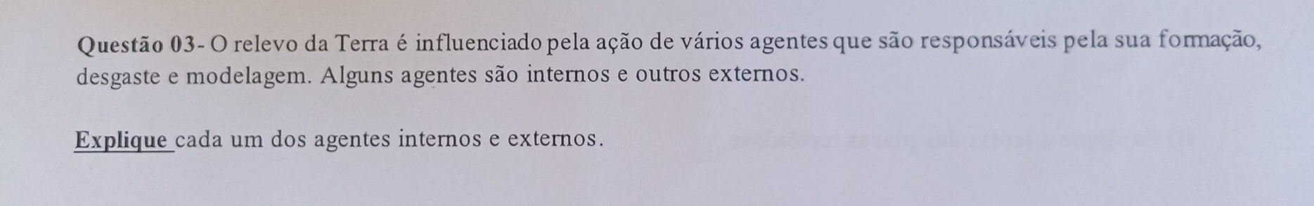 Questão 03- O relevo da Terra é influenciado pela ação de vários agentes que são responsáveis pela sua formação, 
desgaste e modelagem. Alguns agentes são internos e outros externos. 
Explique cada um dos agentes internos e externos.