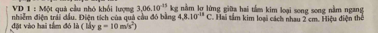 VD 1 : Một quả cầu nhỏ khối lượng 3,06.10^(-15)kg nằm lợ lừng giữa hai tấm kim loại song song nằm ngang 
nhiễm điện trái dấu. Điện tích của quả cầu đó bằng 4,8.10^(-18)C. Hai tấm kim loại cách nhau 2 cm. Hiệu điện thể 
đặt vào hai tấm đó là ( lấy g=10m/s^2)