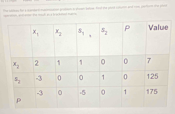 by 11:59pm rome
The tableau for a standard maximization problem is shown below. Find the pivot column and row, perform the pivot
operation, and enter the result as a bracketed matrix.