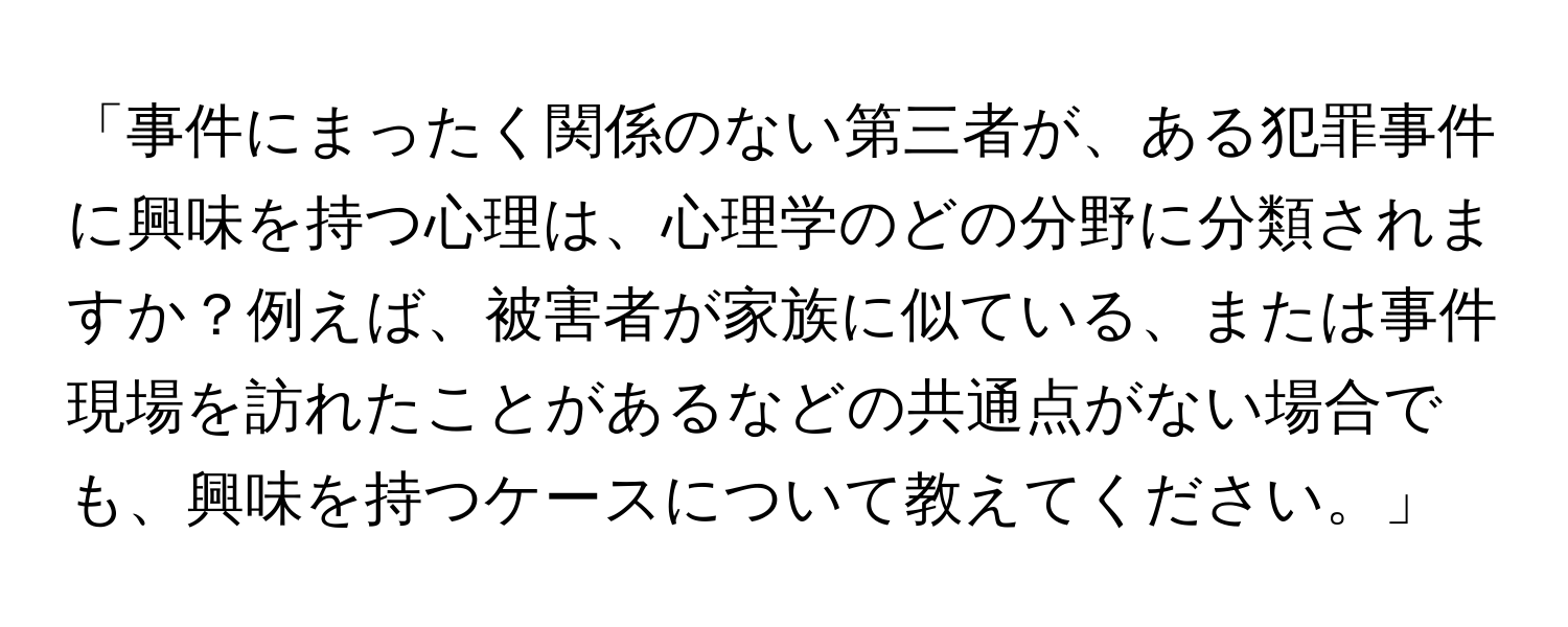 「事件にまったく関係のない第三者が、ある犯罪事件に興味を持つ心理は、心理学のどの分野に分類されますか？例えば、被害者が家族に似ている、または事件現場を訪れたことがあるなどの共通点がない場合でも、興味を持つケースについて教えてください。」