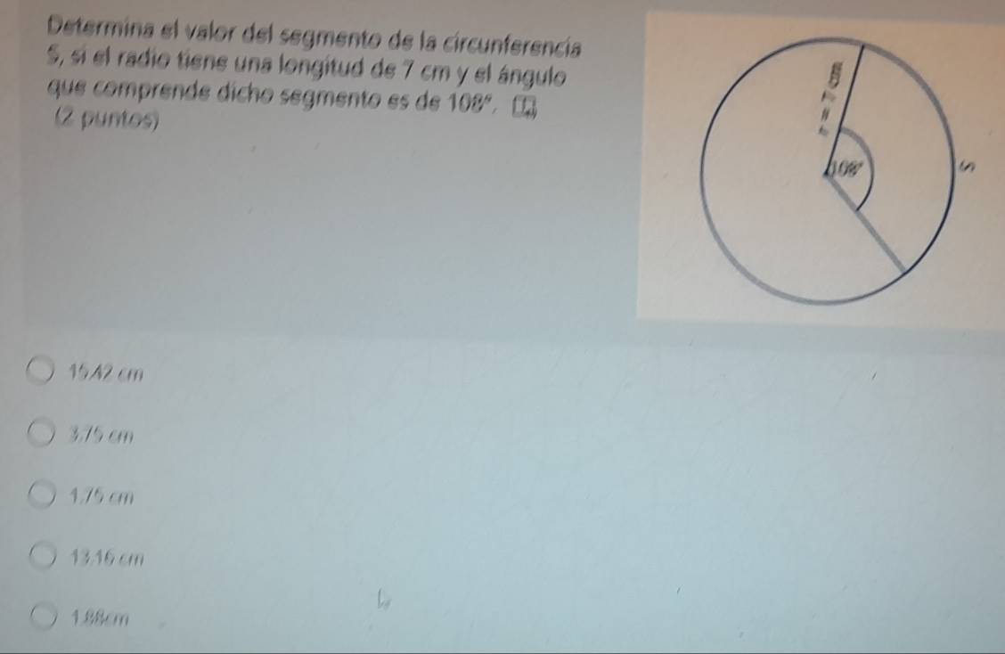 Determina el valor del segmento de la circunferencía
S, si el radio tiene una longitud de 7 cm y el ángulo
que comprende dícho segmento es de 108°,
(2 puntos)
15.42 cm
3.75 cm
1.75 cm
13.16 cm
1.88cm