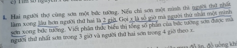 ) f im so nguy 
4. Hai người thợ cùng sơn một bức tường. Nếu chi sơn một mình thì người thứ nhất 
làm xong lâu hơn người thứ hai là 2 giờ. Gọi x là số giờ mà người thứ nhất một mình 
sơn xong bức tường. Viết phân thức biểu thị tổng số phần của bức tường sơn được mà 
người thứ nhất sơn trong 3 giờ và người thứ hai sơn trong 4 giờ theo x. 
đồ ăn, đồ uống khi