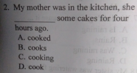 My mother was in the kitchen, she
_some cakes for four
hours ago.
A. cooked
B. cooks
C. cooking
D. cook