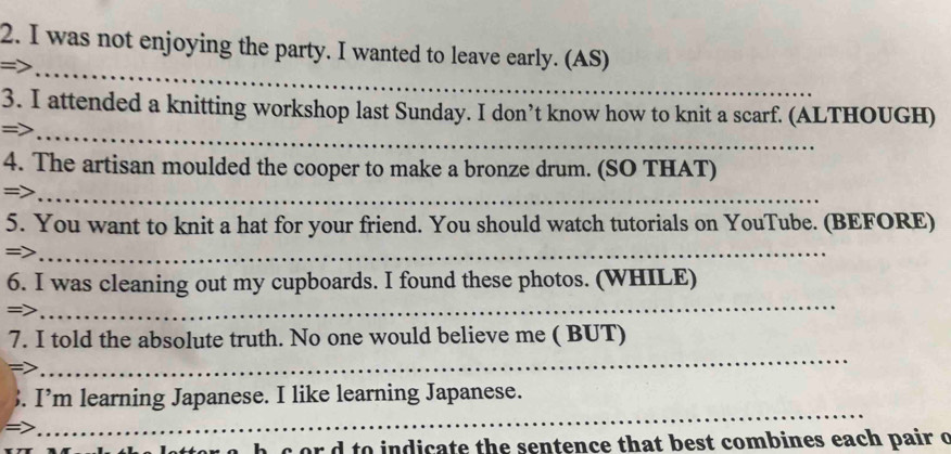 was not enjoying the party. I wanted to leave early. (AS) 
_ 
3. I attended a knitting workshop last Sunday. I don’t know how to knit a scarf. (ALTHOUGH) 
=>_ 
4. The artisan moulded the cooper to make a bronze drum. (SO THAT) 
=>_ 
5. You want to knit a hat for your friend. You should watch tutorials on YouTube. (BEFORE) 
=>_ 
_ 
6. I was cleaning out my cupboards. I found these photos. (WHILE) 
=> 
_ 
7. I told the absolute truth. No one would believe me ( BUT) 
_ 
. I’m learning Japanese. I like learning Japanese. 
or to indicate the sentence that best combines each pair o