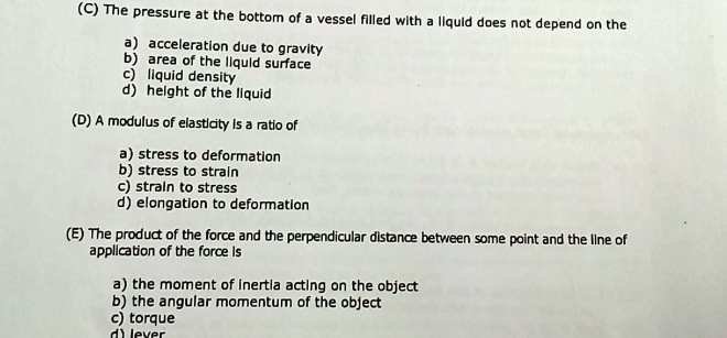 The pressure at the bottom of a vessel filled with a liquid does not depend on the
a) acceleration due to gravity
b) area of the liquid surface
c) liquid density
d) height of the liquid
(D) A modulus of elasticity is a ratio of
a) stress to deformation
b) stress to strain
c) strain to stress
d) elongation to deformation
(E) The product of the force and the perpendicular distance between some point and the line of
application of the force Is
a) the moment of inertia acting on the object
b) the angular momentum of the object
c) torque
d) lever